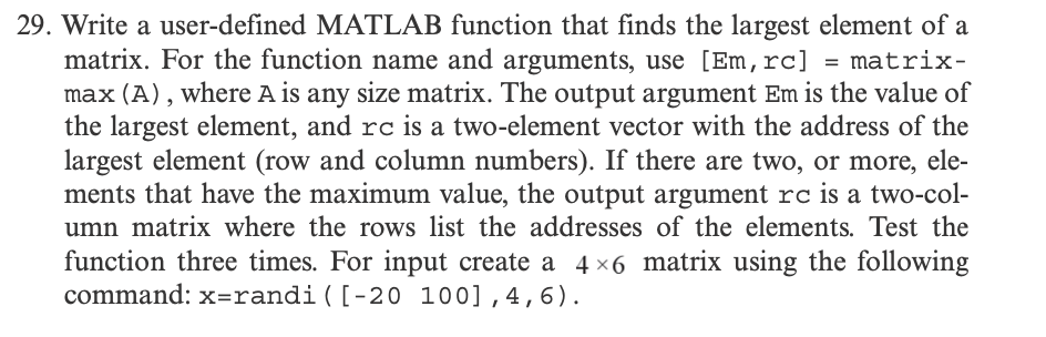 29. Write a user-defined MATLAB function that finds the largest element of a
matrix. For the function name and arguments, use [Em, rc] = matrix-
max (A), where A is any size matrix. The output argument Em is the value of
the largest element, and rc is a two-element vector with the address of the
largest element (row and column numbers). If there are two, or more, ele-
ments that have the maximum value, the output argument rc is a two-col-
umn matrix where the rows list the addresses of the elements. Test the
function three times. For input create a 4×6 matrix using the following
command: x=randi ([-20 100], 4, 6).