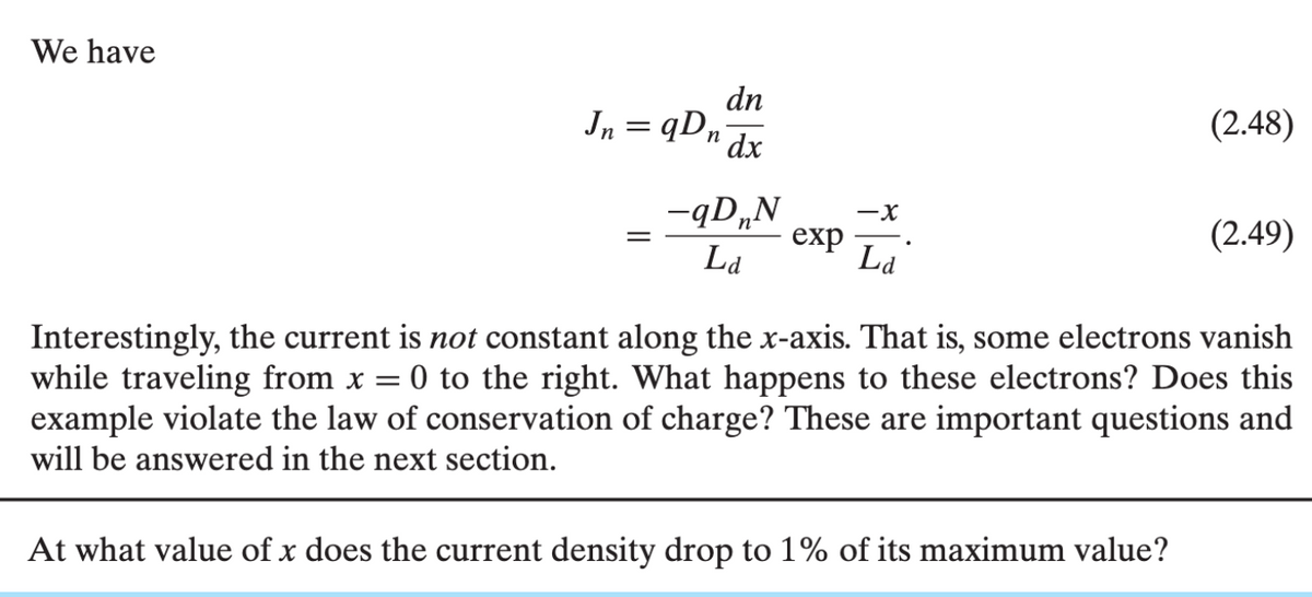 We have
Jn=qDn
=
dn
dx
-qDnN
La
exp
-X
Ld
(2.48)
At what value of x does the current density drop to 1% of its maximum value?
(2.49)
Interestingly, the current is not constant along the x-axis. That is, some electrons vanish
while traveling from x = 0 to the right. What happens to these electrons? Does this
example violate the law of conservation of charge? These are important questions and
will be answered in the next section.