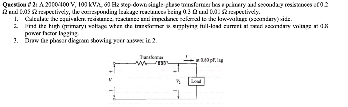 Question # 2: A 2000/400 V, 100 kVA, 60 Hz step-down single-phase transformer has a primary and secondary resistances of 0.2
and 0.05 respectively, the corresponding leakage reactances being 0.3 2 and 0.01 2 respectively.
1. Calculate the equivalent resistance, reactance and impedance referred to the low-voltage (secondary) side.
2.
Find the high (primary) voltage when the transformer is supplying full-load current at rated secondary voltage at 0.8
power factor lagging.
Draw the phasor diagram showing your answer in 2.
3.
V
Transformer
mmo
+
V₂
at 0.80 pF, lag
Load