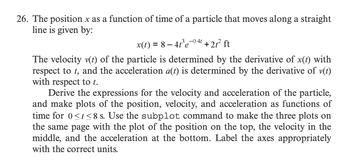 26. The position x as a function of time of a particle that moves along a straight
line is given by:
x(t) = 8−4t³e-0.4t + 2t² ft
The velocity v(t) of the particle is determined by the derivative of x(t) with
respect to t, and the acceleration a(t) is determined by the derivative of v(t)
with respect to t.
Derive the expressions for the velocity and acceleration of the particle,
and make plots of the position, velocity, and acceleration as functions of
time for 0<t<8 s. Use the subplot command to make the three plots on
the same page with the plot of the position on the top, the velocity in the
middle, and the acceleration at the bottom. Label the axes appropriately
with the correct units.