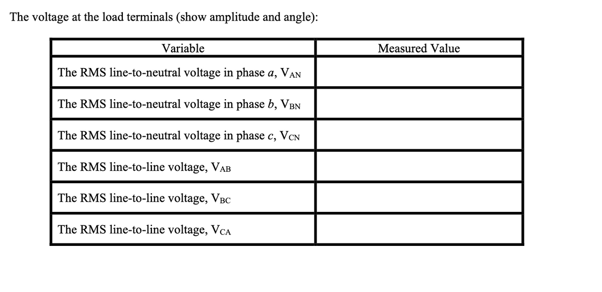The voltage at the load terminals (show amplitude and angle):
Variable
The RMS line-to-neutral voltage in phase a, VAN
The RMS line-to-neutral voltage in phase b, VBN
The RMS line-to-neutral voltage in phase c, VCN
The RMS line-to-line voltage, VAB
The RMS line-to-line voltage, VBC
The RMS line-to-line voltage, VCA
Measured Value