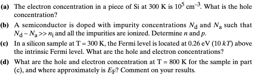 (a) The electron concentration in a piece of Si at 300 K is 105 cm³. What is the hole
concentration?
(b) A semiconductor is doped with impurity concentrations Nd and Na such that
Na Na >> n; and all the impurities are ionized. Determine n and p.
(c) In a silicon sample at T = 300 K, the Fermi level is located at 0.26 eV (10 kT) above
the intrinsic Fermi level. What are the hole and electron concentrations?
(d) What are the hole and electron concentration at T = 800 K for the sample in part
(c), and where approximately is EF? Comment on your results.