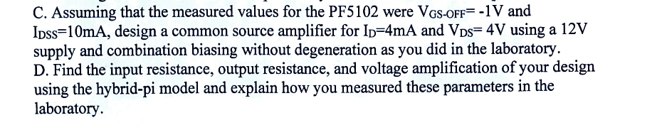 C. Assuming that the measured values for the PF5102 were VGS-OFF= -1V and
IDSS 10mA, design a common source amplifier for ID=4mA and VDS= 4V using a 12V
supply and combination biasing without degeneration as you did in the laboratory.
D. Find the input resistance, output resistance, and voltage amplification of your design
using the hybrid-pi model and explain how you measured these parameters in the
laboratory.