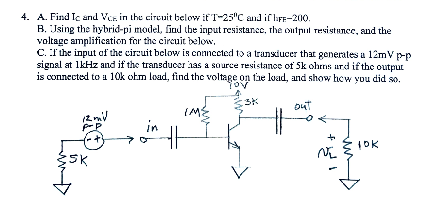 4. A. Find Ic and VCE in the circuit below if T-25°C and if hFE=200.
B. Using the hybrid-pi model, find the input resistance, the output resistance, and the
voltage amplification for the circuit below.
C. If the input of the circuit below is connected to a transducer that generates a 12mV p-p
signal at 1kHz and if the transducer has a source resistance of 5k ohms and if the output
is connected to a 10k ohm load, find the voltage on the load, and show how you did so.
τον
3K
out
12mV
P-P
IME
in
+
S
Z5K
10K
