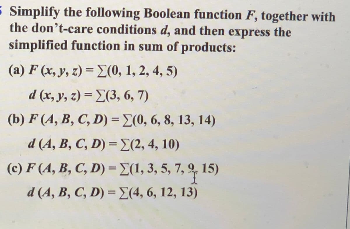 5 Simplify the following Boolean function F, together with
the don’t-care conditions d, and then express the
simplified function in sum of products:
( a) F (x,y, 2) = Σ(0, 1, 2, 4, 5)
%3D
d (s, y, ) =Σ3, 6,7 )
(b) F (A, B, C, D) = E(0, 6, 8, 13, 14)
%3D
d (A, B, C,D) - Σ2, 4 , 10)
(c) F (A, B, C, D) = E(1, 3, 5, 7, q 15)
%3D
d (A, B, C, D) = E(4, 6, 12, 13)
%3D
