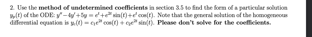 2. Use the method of undetermined coefficients in section 3.5 to find the form of a particular solution
yp(t) of the ODE: y" — 4y' +5y = e¹+e²t sin(t)+et cos(t). Note that the general solution of the homogeneous
differential equation is y(t) = c₁e²t cos(t) + c₂e²t sin(t). Please don't solve for the coefficients.