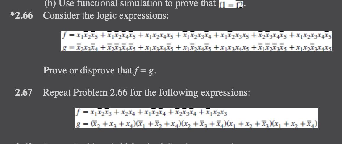 (b) Use functional simulation to prove that f1 = f2.
*2.66 Consider the logic expressions:
f=X₁X₂X5+X₁X₂X4X5 + X1 X2 X4 X5+X1X2X3X4 +X1X2 X3 X5 + X₂ X3 X4 X5 +3
8 = X2X3X4+X2X3€¥€5+XjXzXôX5+X₁X2X+X5+XµX3 X4 X5 +€₁₂€²5+x1x₂x²x4x5
Prove or disprove that f= g.
2.67 Repeat Problem 2.66 for the following expressions:
f = x₁x₂x3 + x₂x4 +X1X2X4+X2X3X4+X1 X₂ X3
8 = (x₂ + x3 + x₂)(x₁+x₂+x4)(x₂ +Ã3±ñµ)(x₁+x₂ +Ã3)(x₂ + x₂+x₂)