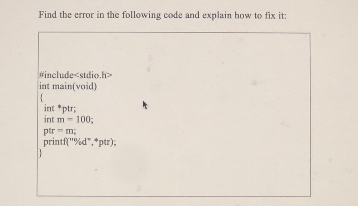 Find the error in the following code and explain how to fix it:
#include<stdio.h>
int main(void)
{
int *ptr;
int m 1003;
ptr = m;
printf("%d",*ptr);
}
%3D
