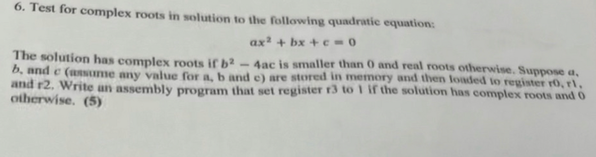 6. Test for complex roots in solution to the following quadratic equation:
ax2 + bx + c=0
The solution has complex roots if b2-4ac is smaller than 0 and real roots otherwise. Suppose a,
b. and c (assume any value for a, b and c) are stored in memory and then loaded to register ro, rl,
and r2. Write an assembly program that set register r3 to 1 if the solution has complex roots and 0
otherwise. (5)