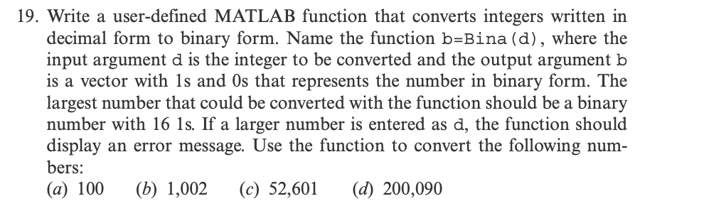 19. Write a user-defined MATLAB function that converts integers written in
decimal form to binary form. Name the function b=Bina (d), where the
input argument d is the integer to be converted and the output argument b
is a vector with 1s and Os that represents the number in binary form. The
largest number that could be converted with the function should be a binary
number with 16 1s. If a larger number is entered as d, the function should
display an error message. Use the function to convert the following num-
bers:
(a) 100 (b) 1,002 (c) 52,601 (d) 200,090