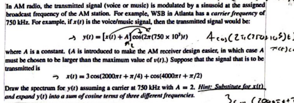 In AM radio, the transmitted signal (voice or music) is modulated by a sinusoid at the assigned
broadcast frequency of the AM station. For example, WSB in Atlanta has a carrier frequency of
750 kHz. For example, if x(t) is the voice/music signal, then the transmitted signal would be:
2 75
y(t) = [x (1) + A cos(2 (750 x 10³))
FL
Acos (21, (750+10SE)
where A is a constant. (A is introduced to make the AM receiver design easier, in which case A (+) co
must be chosen to be larger than the maximum value of v(t).) Suppose that the signal that is to be
transmitted is
x(1) = 3 cos(2000x + x/4)+cos(4000x+π/2)
Draw the spectrum for y(t) assuming a carrier at 750 kHz with A = 2. Hint: Substitute for x(t)
and expand y(t) into a sum of cosine terms of three different frequencies.
3c
70005t