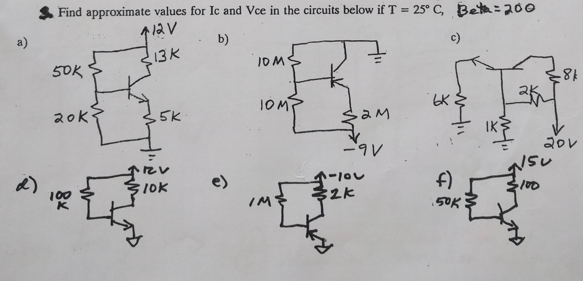 a)
Find approximate values for Ic and Vce in the circuits below if T = 25° C, Beta = 200
712V
b)
13K
50K
10 M
c)
TOMP
ьк
6KM
20k
5K
Sam
ам
-9V
α)
10K
1-101
f)
100
2k
IM
50K
-8 k
IK
20V
150
100