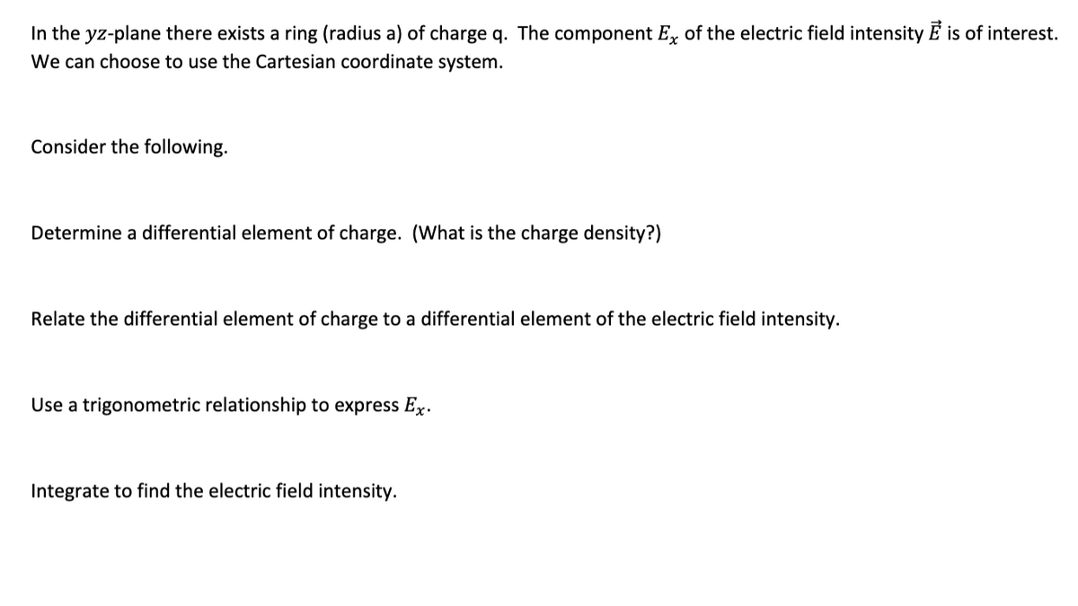 In the yz-plane there exists a ring (radius a) of charge q. The component Ex of the electric field intensity E is of interest.
We can choose to use the Cartesian coordinate system.
Consider the following.
Determine a differential element of charge. (What is the charge density?)
Relate the differential element of charge to a differential element of the electric field intensity.
Use a trigonometric relationship to express Ex.
Integrate to find the electric field intensity.