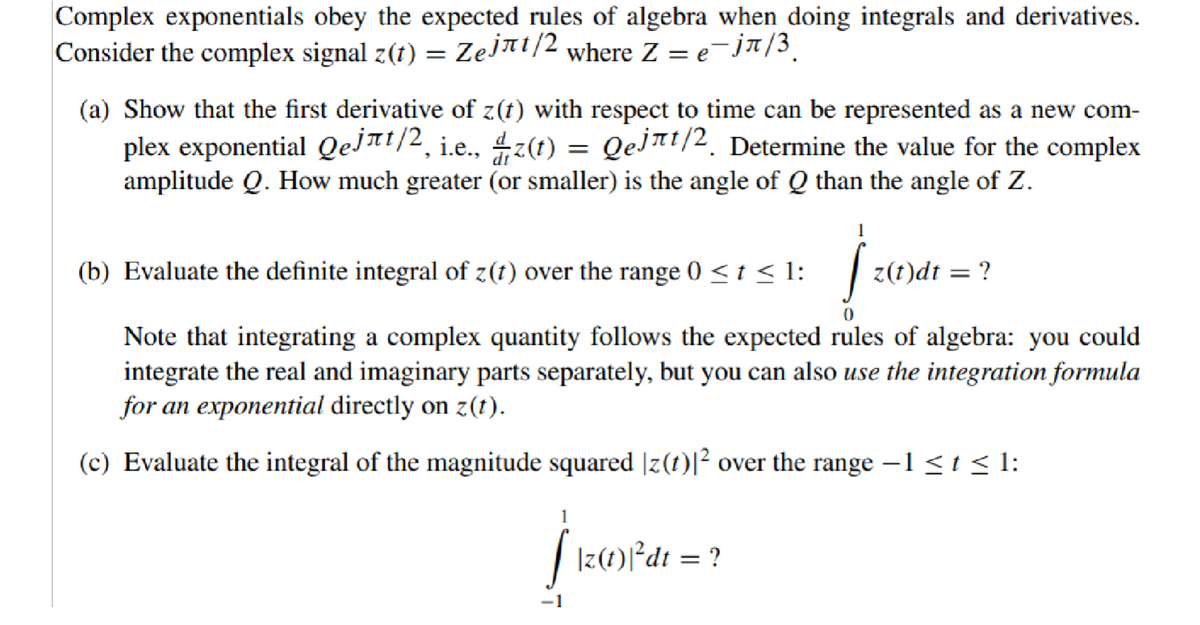 Complex exponentials obey the expected rules of algebra when doing integrals and derivatives.
Consider the complex signal z(t) = Zejлt/2 where Z = e¯jπ/³¸
(a) Show that the first derivative of z(t) with respect to time can be represented as a new com-
plex exponential Qejлt/², i.e., ¼z(t) = Qеjлt/2. Determine the value for the complex
amplitude Q. How much greater (or smaller) is the angle of Q than the angle of Z.
(b) Evaluate the definite integral of z(t) over the range 0 < t < 1:
1
z(t)dt
= ?
Note that integrating a complex quantity follows the expected rules of algebra: you could
integrate the real and imaginary parts separately, but you can also use the integration formula
for an exponential directly on z(t).
(c) Evaluate the integral of the magnitude squared |z(t)|² over the range -1 ≤ t ≤ 1:
1
[ \z (1)³ dt = ?
-1