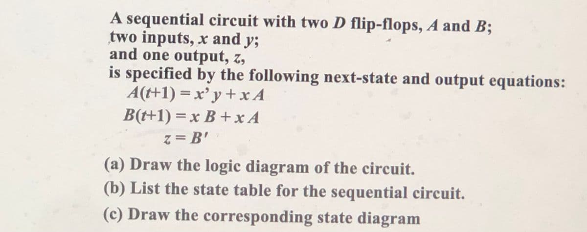 A sequential circuit with two D flip-flops, A and B;
two inputs, x and y;
and one output, z,
is specified by the following next-state and output equations:
A(t+1) = x'y + x A
B(t+1) = x B + x A
z = B'
(a) Draw the logic diagram of the circuit.
(b) List the state table for the sequential circuit.
(c) Draw the corresponding state diagram
