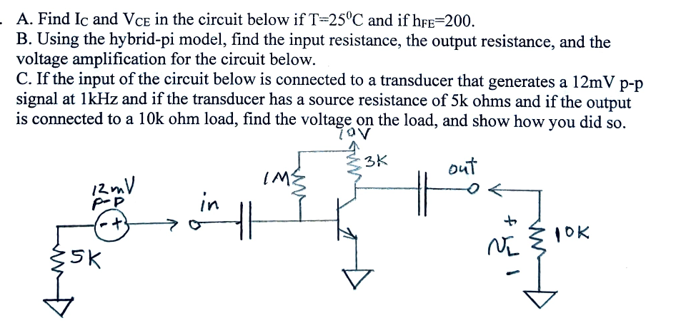 A. Find Ic and VCE in the circuit below if T-25°C and if hFE-200.
B. Using the hybrid-pi model, find the input resistance, the output resistance, and the
voltage amplification for the circuit below.
C. If the input of the circuit below is connected to a transducer that generates a 12mV p-p
signal at 1kHz and if the transducer has a source resistance of 5k ohms and if the output
is connected to a 10k ohm load, find the voltage on the load, and show how you did so.
τον
12mV
P-P
IM
in
5K
+
H
3K
out
NI
10K