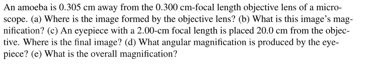 An amoeba is 0.305 cm away from the 0.300 cm-focal length objective lens of a micro-
scope. (a) Where is the image formed by the objective lens? (b) What is this image's mag-
nification? (c) An eyepiece with a 2.00-cm focal length is placed 20.0 cm from the objec-
tive. Where is the final image? (d) What angular magnification is produced by the eye-
piece? (e) What is the overall magnification?