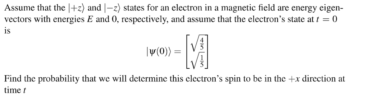 Assume that the |+z) and |-z) states for an electron in a magnetic field are energy eigen-
vectors with energies E and 0, respectively, and assume that the electron's state at t = 0
is
|y(0)) =
M
Find the probability that we will determine this electron's spin to be in the +x direction at
time t