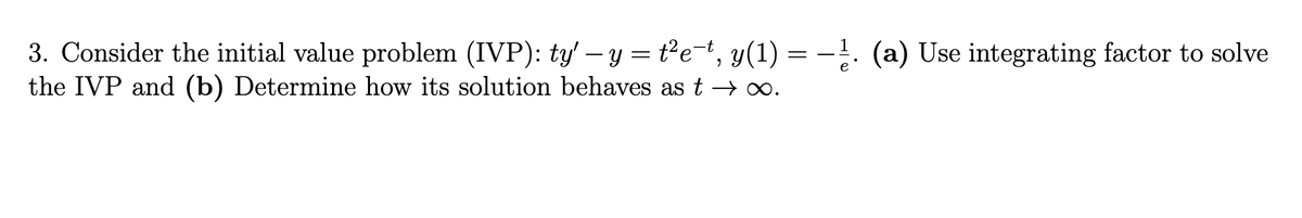 3. Consider the initial value problem (IVP): ty' - y = t²e-t, y(1) = −¹. (a) Use integrating factor to solve
the IVP and (b) Determine how its solution behaves as t → ∞.
