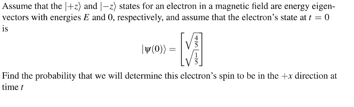 Assume that the |+z) and |—z) states for an electron in a magnetic field are energy eigen-
vectors with energies E and 0, respectively, and assume that the electron's state at t = 0
is
-M
Find the probability that we will determine this electron's spin to be in the +x direction at
time t
|y(0)):