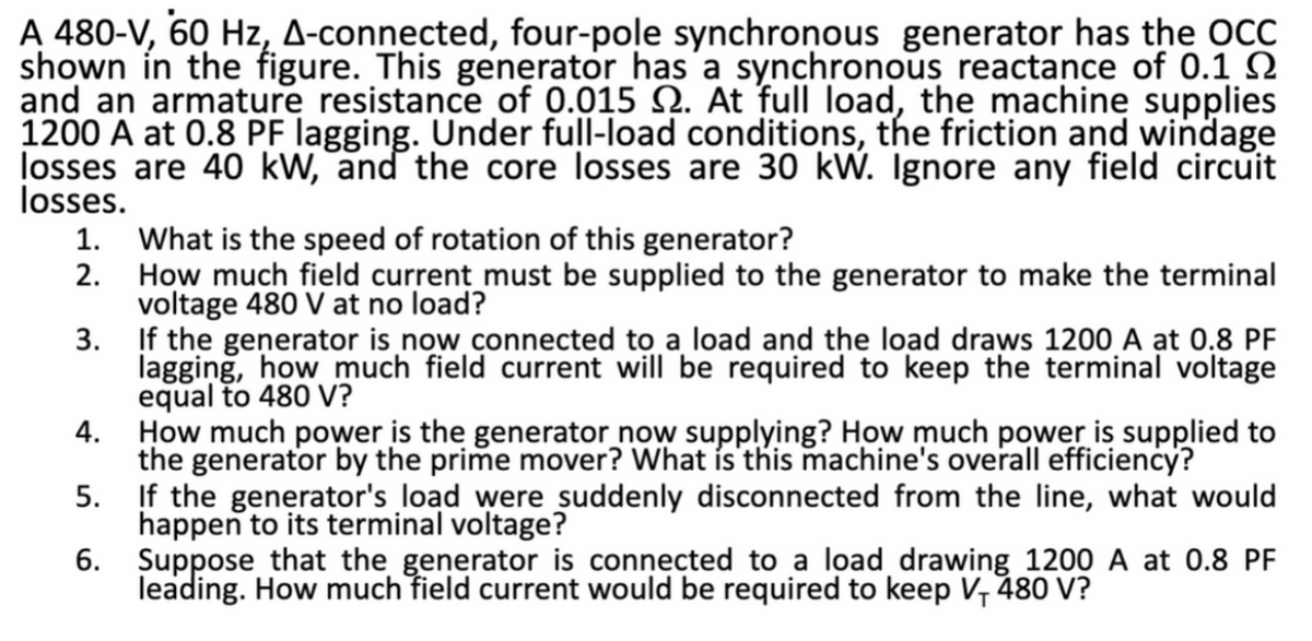A 480-V, 60 Hz, A-connected, four-pole synchronous generator has the OCC
shown in the figure. This generator has a synchronous reactance of 0.1
and an armature resistance of 0.015 . At full load, the machine supplies
1200 A at 0.8 PF lagging. Under full-load conditions, the friction and windage
losses are 40 kW, and the core losses are 30 kW. Ignore any field circuit
losses.
1.
2.
What is the speed of rotation of this generator?
How much field current must be supplied to the generator to make the terminal
voltage 480 V at no load?
3.
If the generator is now connected to a load and the load draws 1200 A at 0.8 PF
lagging, how much field current will be required to keep the terminal voltage
equal to 480 V?
4.
How much power is the generator now supplying? How much power is supplied to
the generator by the prime mover? What is this machine's overall efficiency?
5.
If the generator's load were suddenly disconnected from the line, what would
happen to its terminal voltage?
6.
Suppose that the generator is connected to a load drawing 1200 A at 0.8 PF
leading. How much field current would be required to keep V, 480 V?
