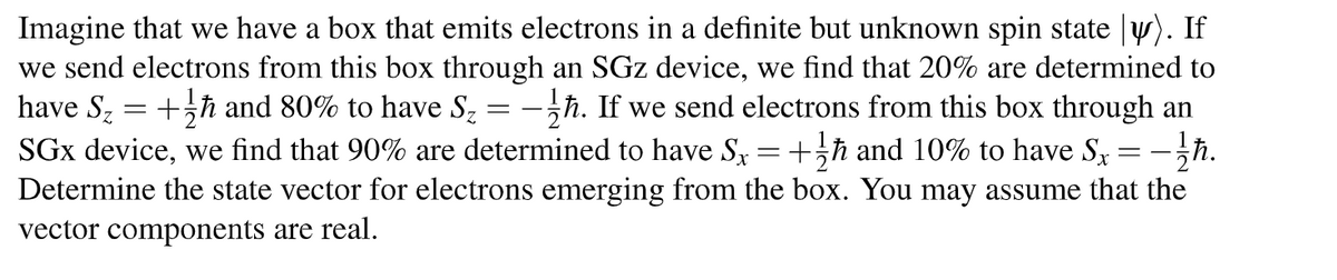 =
=
Imagine that we have a box that emits electrons in a definite but unknown spin state y). If
we send electrons from this box through an SGz device, we find that 20% are determined to
have Sz
+ħ and 80% to have S₂ -ħ. If we send electrons from this box through an
SGx device, we find that 90% are determined to have Sx +ħ and 10% to have Sx
Determine the state vector for electrons emerging from the box. You may assume that the
vector components are real.
-1/ħ.
=
-
