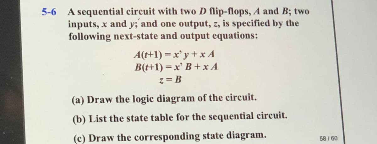 A sequential circuit with two D flip-flops, A and B; two
inputs, x and y; and one output, z, is specified by the
following next-state and output equations:
5-6
A(t+1) = x'y+x A
B(t+1) = x' B +x A
z = B
(a) Draw the logic diagram of the circuit.
(b) List the state table for the sequential circuit.
(c) Draw the corresponding state diagram.
58 /60
