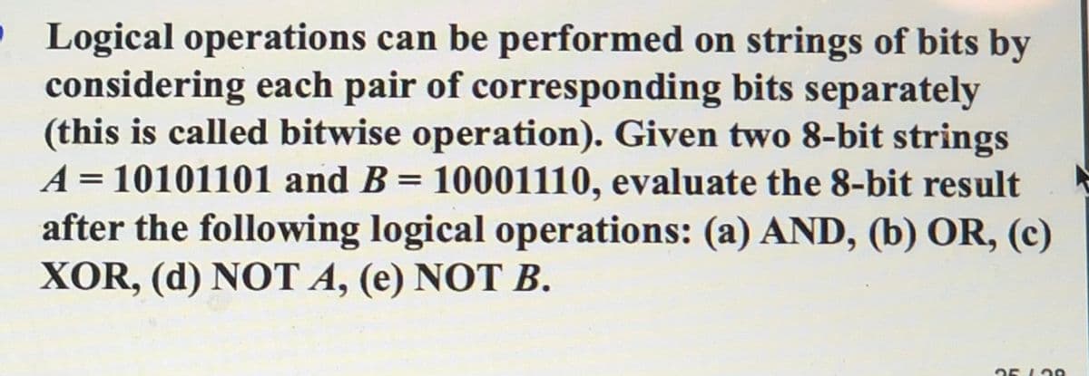 • Logical operations can be performed on strings of bits by
considering each pair of corresponding bits separately
(this is called bitwise operation). Given two 8-bit strings
A = 10101101 and B = 10001110, evaluate the 8-bit result
after the following logical operations: (a) AND, (b) OR, (c)
XOR, (d) NOT A, (e) NOT B.
