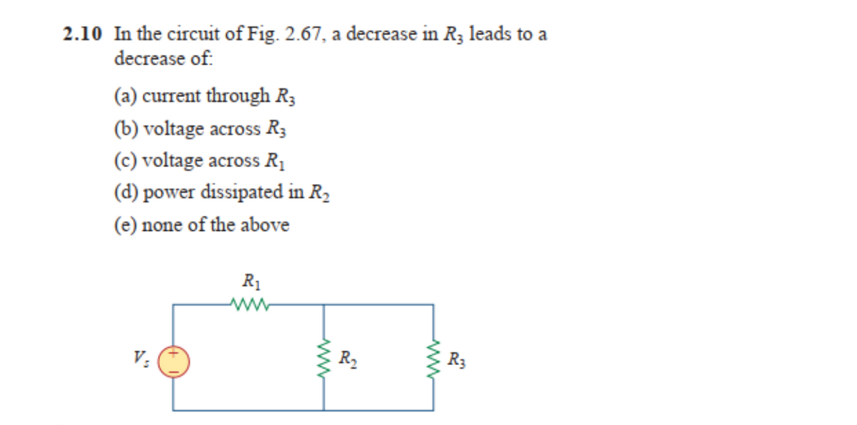 2.10 In the circuit of Fig. 2.67, a decrease in R3 leads to a
decrease of:
(a) current through R3
(b) voltage across R3
(c) voltage across R₁
(d) power dissipated in R₂
(e) none of the above
V₂
R₁
www
R₂
ww