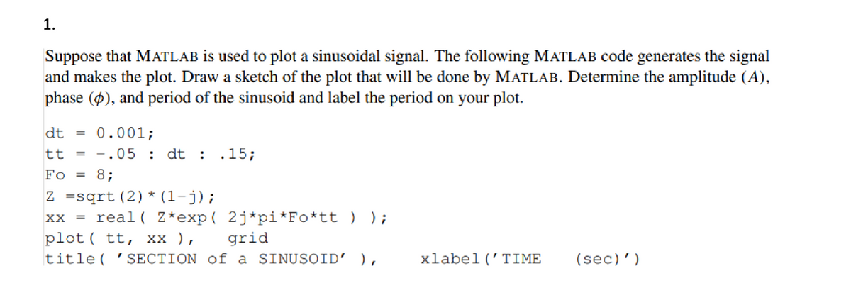1.
Suppose that MATLAB is used to plot a sinusoidal signal. The following MATLAB code generates the signal
and makes the plot. Draw a sketch of the plot that will be done by MATLAB. Determine the amplitude (A),
phase ($), and period of the sinusoid and label the period on your plot.
dt = 0.001;
tt = = .05 dt : .15;
Fo = 8;
Z
sqrt (2) * (1-j);
xx = real( Z*exp( 2j*pi*Fo*tt ) );
plot tt, XX ),
grid
title( 'SECTION of a SINUSOID' ),
xlabel('TIME
(sec)')