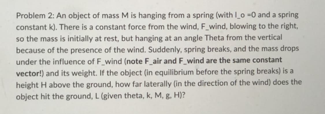 Problem 2: An object of mass M is hanging from a spring (with I_o =0 and a spring
constant k). There is a constant force from the wind, F_wind, blowing to the right,
so the mass is initially at rest, but hanging at an angle Theta from the vertical
because of the presence of the wind. Suddenly, spring breaks, and the mass drops
under the influence of F_wind (note F_air and F_wind are the same constant
vector!) and its weight. If the object (in equilibrium before the spring breaks) is a
height H above the ground, how far laterally (in the direction of the wind) does the
object hit the ground, L (given theta, k, M, g, H)?
