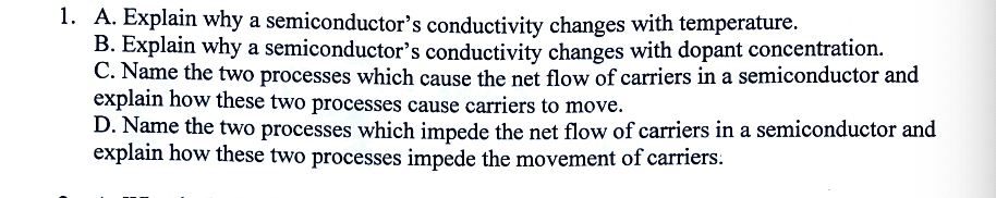 1. A. Explain why a semiconductor's conductivity changes with temperature.
B. Explain why a semiconductor's conductivity changes with dopant concentration.
C. Name the two processes which cause the net flow of carriers in a semiconductor and
explain how these two processes cause carriers to move.
D. Name the two processes which impede the net flow of carriers in a semiconductor and
explain how these two processes impede the movement of carriers.