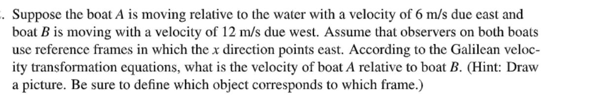2. Suppose the boat A is moving relative to the water with a velocity of 6 m/s due east and
boat B is moving with a velocity of 12 m/s due west. Assume that observers on both boats
use reference frames in which the x direction points east. According to the Galilean veloc-
ity transformation equations, what is the velocity of boat A relative to boat B. (Hint: Draw
a picture. Be sure to define which object corresponds to which frame.)