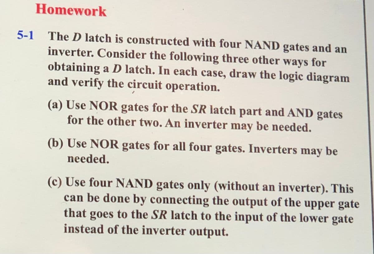 Homework
5-1 The D latch is constructed with four NAND gates and an
inverter. Consider the following three other ways for
obtaining a D latch. In each case, draw the logic diagram
and verify the circuit operation.
(a) Use NOR gates for the SR latch part and AND gates
for the other two. An inverter may be needed.
(b) Use NOR gates for all four gates. Inverters may be
needed.
(c) Use four NAND gates only (without an inverter). This
can be done by connecting the output of the upper gate
that goes to the SR latch to the input of the lower gate
instead of the inverter output.
