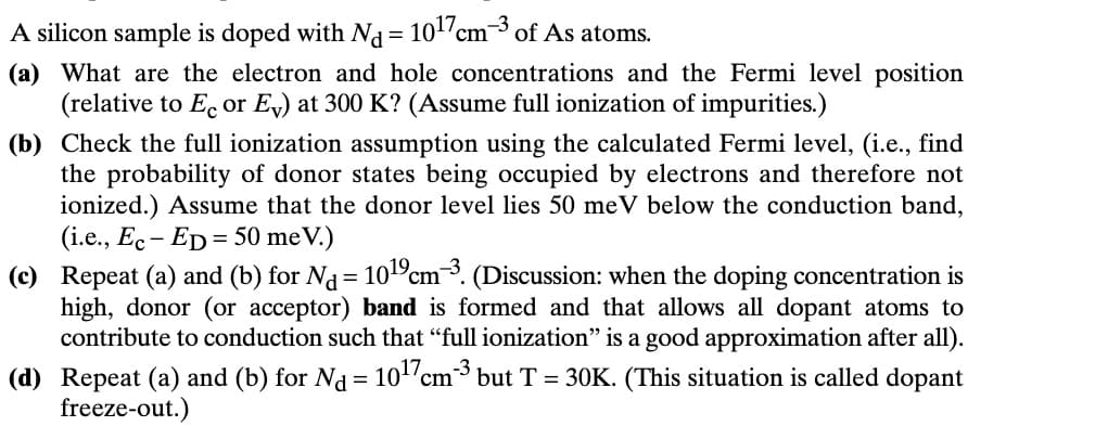 A silicon sample is doped with Nd = 10¹7 cm³ of As atoms.
(a) What are the electron and hole concentrations and the Fermi level position
(relative to Ec or Ev) at 300 K? (Assume full ionization of impurities.)
(b) Check the full ionization assumption using the calculated Fermi level, (i.e., find
the probability of donor states being occupied by electrons and therefore not
ionized.) Assume that the donor level lies 50 meV below the conduction band,
(i.e., Ec-ED 50 meV.)
=
(c) Repeat (a) and (b) for Nd = 1019 cm³. (Discussion: when the doping concentration is
high, donor (or acceptor) band is formed and that allows all dopant atoms to
contribute to conduction such that “full ionization” is a good approximation after all).
(d) Repeat (a) and (b) for Nd = 10¹7 cm³ but T = 30K. (This situation is called dopant
freeze-out.)