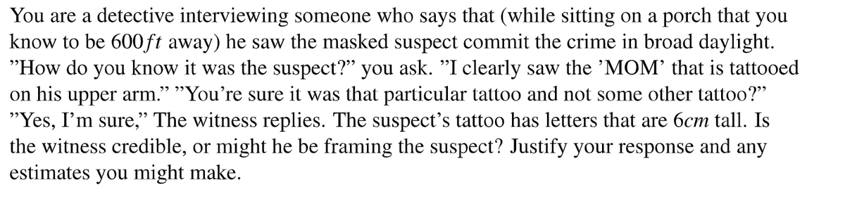 You are a detective interviewing someone who says that (while sitting on a porch that you
know to be 600ft away) he saw the masked suspect commit the crime in broad daylight.
"How do you know it was the suspect?" you ask. "I clearly saw the 'MOM' that is tattooed
on his upper arm." "You're sure it was that particular tattoo and not some other tattoo?"
"Yes, I'm sure," The witness replies. The suspect's tattoo has letters that are 6cm tall. Is
the witness credible, or might he be framing the suspect? Justify your response and any
estimates you might make.