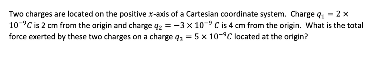 =
Two charges are located on the positive x-axis of a Cartesian coordinate system. Charge ₁ = 2x
10-⁹℃ is 2 cm from the origin and charge 92 -3 x 10-⁹ C is 4 cm from the origin. What is the total
force exerted by these two charges on a charge q3 = 5 x 10-⁹℃ located at the origin?