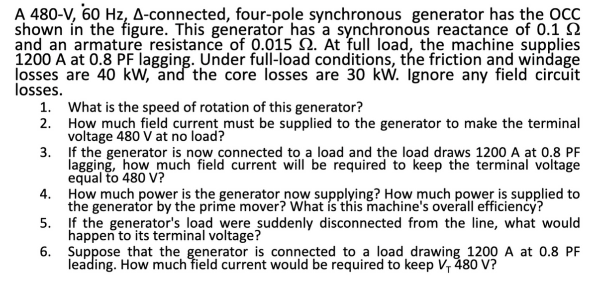 A 480-V, 60 Hz, A-connected, four-pole synchronous generator has the OCC
shown in the figure. This generator has a synchronous reactance of 0.1
and an armature resistance of 0.015 . At full load, the machine supplies
1200 A at 0.8 PF lagging. Under full-load conditions, the friction and windage
losses are 40 kW, and the core losses are 30 kW. Ignore any field circuit
losses.
1.
2.
What is the speed of rotation of this generator?
How much field current must be supplied to the generator to make the terminal
voltage 480 V at no load?
3.
If the generator is now connected to a load and the load draws 1200 A at 0.8 PF
lagging, how much field current will be required to keep the terminal voltage
equal to 480 V?
4.
How much power is the generator now supplying? How much power is supplied to
the generator by the prime mover? What is this machine's overall efficiency?
5.
If the generator's load were suddenly disconnected from the line, what would
happen to its terminal voltage?
6.
Suppose that the generator is connected to a load drawing 1200 at 0.8 PF
leading. How much field current would be required to keep V, 480 V?