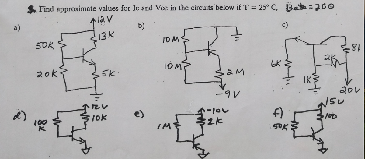 Find approximate values for Ic and Vce in the circuits below if T = 25° C, Beta = 200
12V
a)
b)
13K
50K
10M
8k
ьк
2ok
5k.
इरM
-9V
20V
150
d)
lok
e)
5-100
f)
10
100
32k
150K