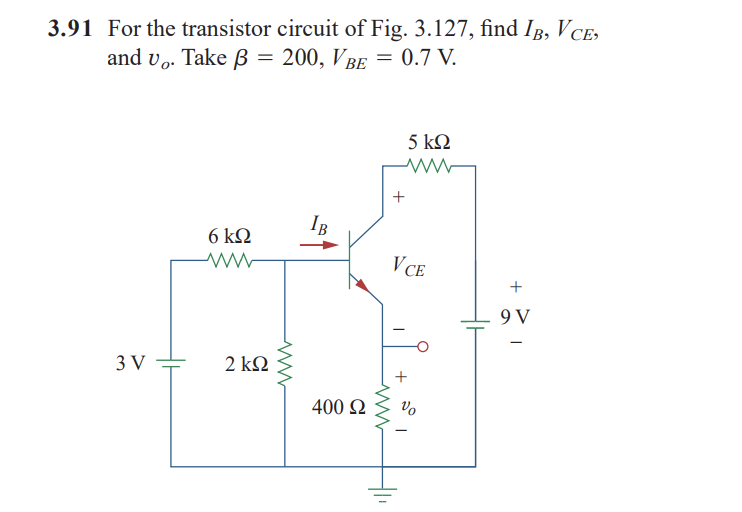 3.91 For the transistor circuit of Fig. 3.127, find IB, VcE,
and vo. Take β = 200, VBE = 0.7 V.
–
3V
6 ΚΩ
2 ΚΩ
www
IB
400 Ω
VCE
+
5 ΚΩ
Vo
1
9V