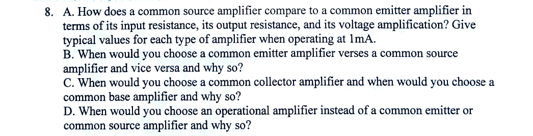 8. A. How does a common source amplifier compare to a common emitter amplifier in
terms of its input resistance, its output resistance, and its voltage amplification? Give
typical values for each type of amplifier when operating at 1mA.
B. When would you choose a common emitter amplifier verses a common source
amplifier and vice versa and why so?
C. When would you choose a common collector amplifier and when would you choose a
common base amplifier and why so?
D. When would you choose an operational amplifier instead of a common emitter or
common source amplifier and why so?