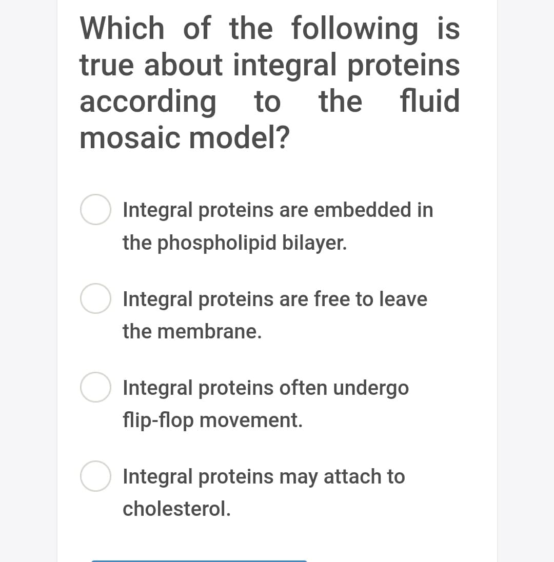 Which of the following is
true about integral proteins
according to the fluid
mosaic model?
Integral proteins are embedded in
the phospholipid bilayer.
Integral proteins are free to leave
the membrane.
Integral proteins often undergo
flip-flop movement.
Integral proteins may attach to
cholesterol.