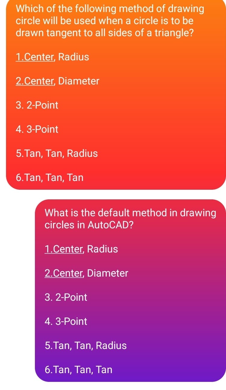 Which of the following method of drawing
circle will be used when a circle is to be
drawn tangent to all sides of a triangle?
1.Center, Radius
2.Center, Diameter
3. 2-Point
4. 3-Point
5. Tan, Tan, Radius
6.Tan, Tan, Tan
What is the default method in drawing
circles in AutoCAD?
1.Center, Radius
2.Center, Diameter
3. 2-Point
4. 3-Point
5.Tan, Tan, Radius
6. Tan, Tan, Tan
