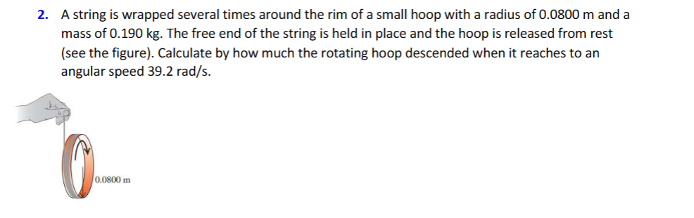2. A string is wrapped several times around the rim of a small hoop with a radius of 0.0800 m and a
mass of 0.190 kg. The free end of the string is held in place and the hoop is released from rest
(see the figure). Calculate by how much the rotating hoop descended when it reaches to an
angular speed 39.2 rad/s.
0.0800 m