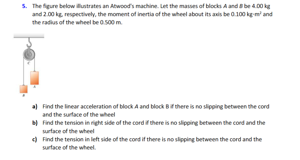 5. The figure below illustrates an Atwood's machine. Let the masses of blocks A and B be 4.00 kg
and 2.00 kg, respectively, the moment of inertia of the wheel about its axis be 0.100 kg.m² and
the radius of the wheel be 0.500 m.
a) Find the linear acceleration of block A and block B if there is no slipping between the cord
and the surface of the wheel
b) Find the tension in right side of the cord if there is no slipping between the cord and the
surface of the wheel
c) Find the tension in left side of the cord if there is no slipping between the cord and the
surface of the wheel.