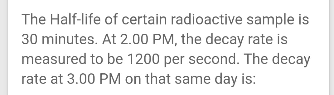 The Half-life of certain radioactive sample is
30 minutes. At 2.00 PM, the decay rate is
measured to be 1200 per second. The decay
rate at 3.00 PM on that same day is:
