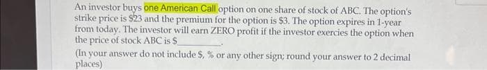 An investor buys one American Call option on one share of stock of ABC. The option's
strike price is $23 and the premium for the option is $3. The option expires in 1-year
from today. The investor will earn ZERO profit if the investor exercies the option when
the price of stock ABC is $
(In your answer do not include $, % or any other sign; round your answer to 2 decimal
places)