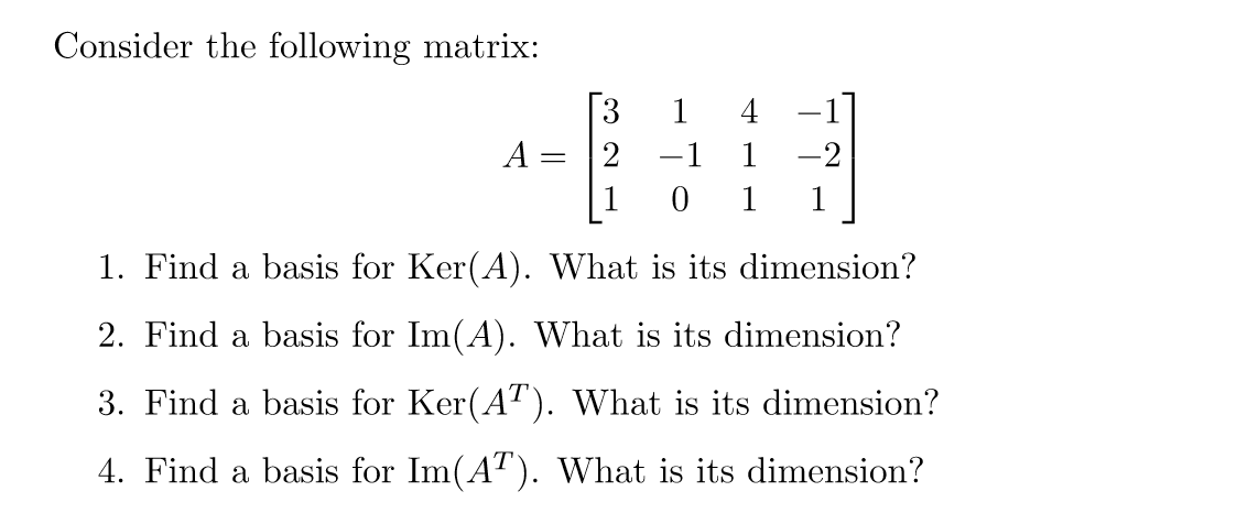 Consider the following matrix:
3
1 4
-
A =
-1
1
-2
1
0 1
1
1. Find a basis for Ker(A). What is its dimension?
2. Find a basis for Im(A). What is its dimension?
3. Find a basis for Ker(AT). What is its dimension?
