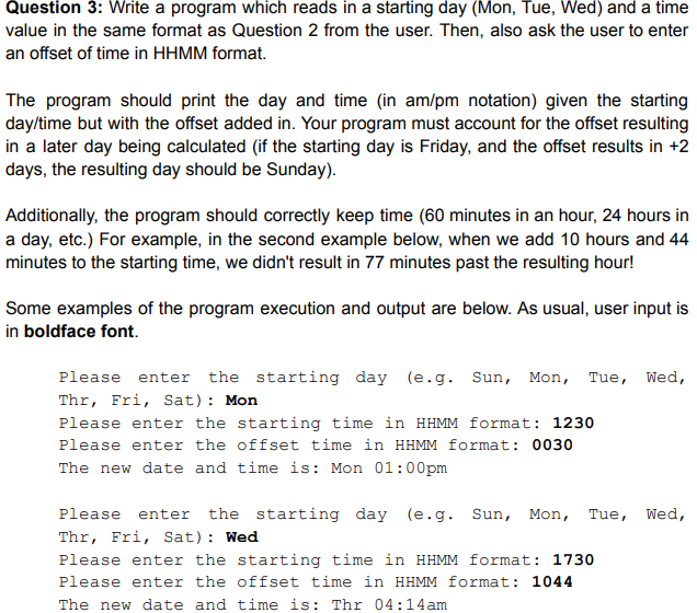 Question 3: Write a program which reads in a starting day (Mon, Tue, Wed) and a time
value in the same format as Question 2 from the user. Then, also ask the user to enter
an offset of time in HHMM format.
The program should print the day and time (in am/pm notation) given the starting
day/time but with the offset added in. Your program must account for the offset resulting
in a later day being calculated (if the starting day is Friday, and the offset results in +2
days, the resulting day should be Sunday).
Additionally, the program should correctly keep time (60 minutes in an hour, 24 hours in
a day, etc.) For example, in the second example below, when we add 10 hours and 44
minutes to the starting time, we didn't result in 77 minutes past the resulting hour!
Some examples of the program execution and output are below. As usual, user input is
in boldface font.
Please enter the starting day (e.g. Sun, Mon, Tue, Wed,
Thr, Fri, Sat): Mon
Please enter the starting time in HHMM format: 1230
Please enter the offset time in HHMM format: 0030
The new date and time is: Mon 01:00pm
Please enter the starting day (e.g. Sun, Mon, Tue, Wed,
Thr, Fri, Sat): Wed
Please enter the starting time in HHMM format: 1730
Please enter the offset time in HHMM format: 1044
The new date and time is: Thr 04:14am
