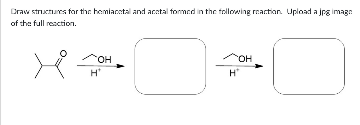 Draw structures for the hemiacetal and acetal formed in the following reaction. Upload a jpg image
of the full reaction.
`ОН
H+
OH
H+